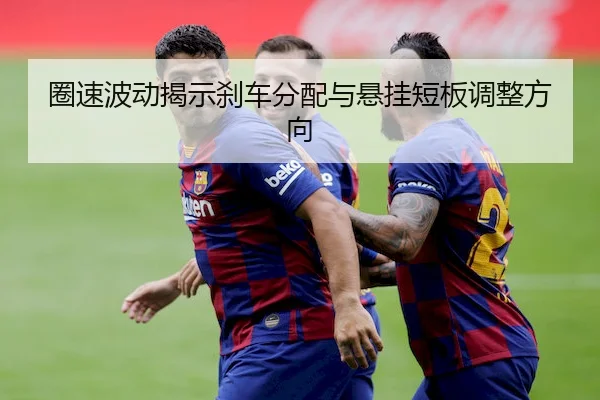 圈速波动揭示刹车分配与悬挂短板调整方向